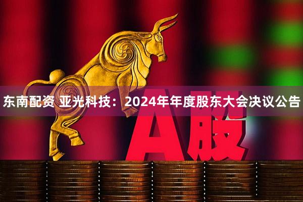 东南配资 亚光科技：2024年年度股东大会决议公告