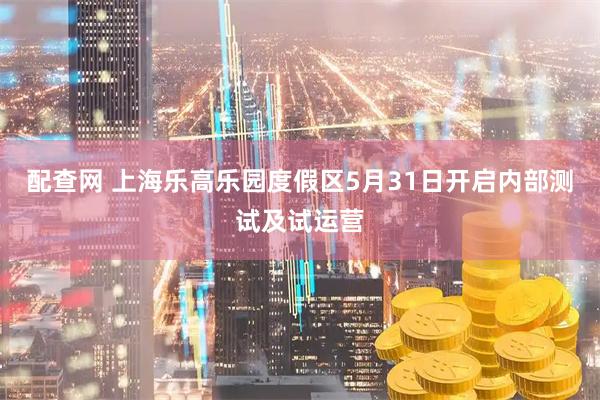 配查网 上海乐高乐园度假区5月31日开启内部测试及试运营