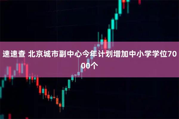 速速查 北京城市副中心今年计划增加中小学学位7000个