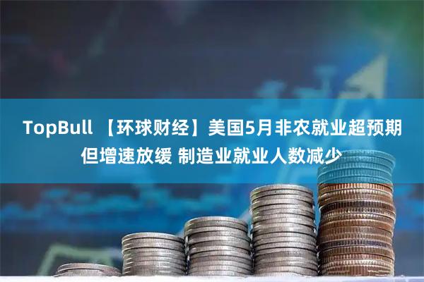 TopBull 【环球财经】美国5月非农就业超预期但增速放缓 制造业就业人数减少