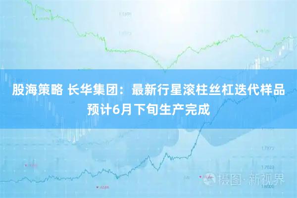 股海策略 长华集团：最新行星滚柱丝杠迭代样品预计6月下旬生产完成