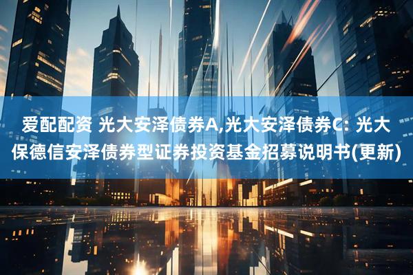 爱配配资 光大安泽债券A,光大安泽债券C: 光大保德信安泽债券型证券投资基金招募说明书(更新)