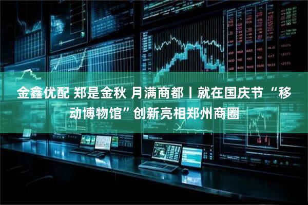 金鑫优配 郑是金秋 月满商都丨就在国庆节 “移动博物馆”创新亮相郑州商圈