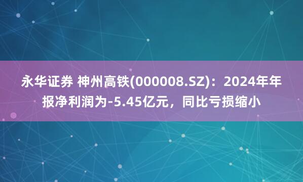 永华证券 神州高铁(000008.SZ)：2024年年报净利润为-5.45亿元，同比亏损缩小
