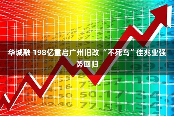 华城融 198亿重启广州旧改 “不死鸟”佳兆业强势回归