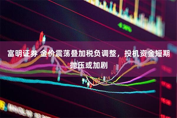 富明证券 金价震荡叠加税负调整，投机资金短期抛压或加剧