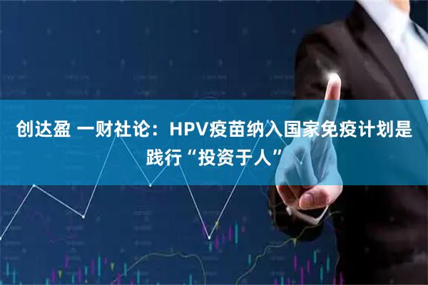 创达盈 一财社论：HPV疫苗纳入国家免疫计划是践行“投资于人”
