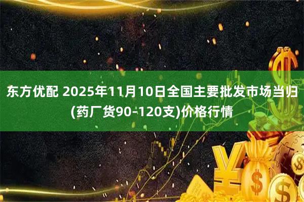 东方优配 2025年11月10日全国主要批发市场当归(药厂货90-120支)价格行情