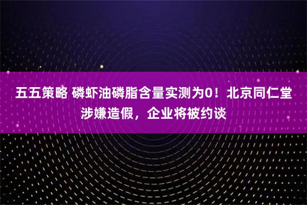 五五策略 磷虾油磷脂含量实测为0！北京同仁堂涉嫌造假，企业将被约谈
