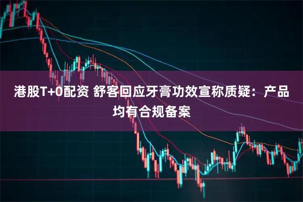 港股T+0配资 舒客回应牙膏功效宣称质疑：产品均有合规备案