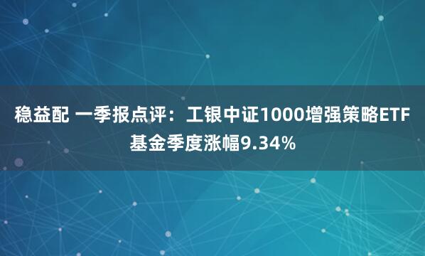稳益配 一季报点评：工银中证1000增强策略ETF基金季度涨幅9.34%