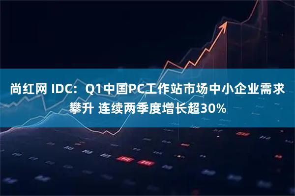 尚红网 IDC：Q1中国PC工作站市场中小企业需求攀升 连续两季度增长超30%