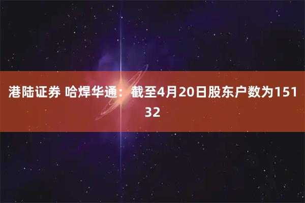 港陆证券 哈焊华通：截至4月20日股东户数为15132