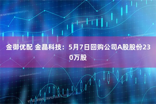 金御优配 金晶科技：5月7日回购公司A股股份230万股