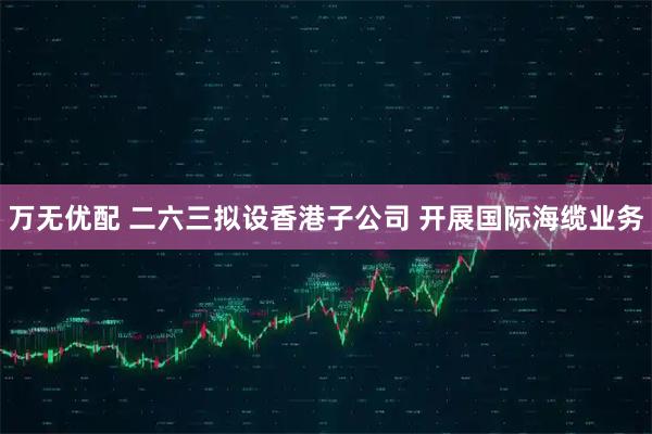 万无优配 二六三拟设香港子公司 开展国际海缆业务