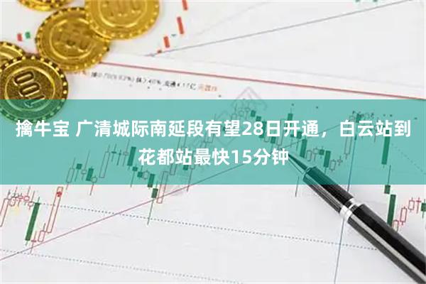 擒牛宝 广清城际南延段有望28日开通，白云站到花都站最快15分钟