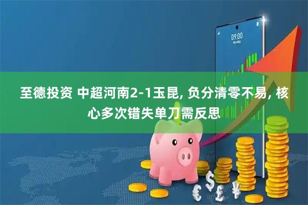 至德投资 中超河南2-1玉昆, 负分清零不易, 核心多次错失单刀需反思
