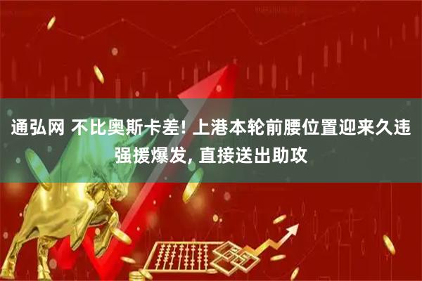 通弘网 不比奥斯卡差! 上港本轮前腰位置迎来久违强援爆发, 直接送出助攻