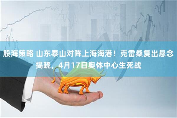 股海策略 山东泰山对阵上海海港！克雷桑复出悬念揭晓，4月17日奥体中心生死战