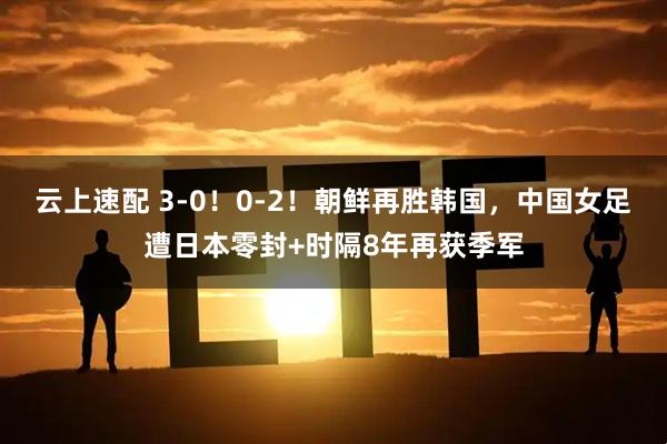 云上速配 3-0！0-2！朝鲜再胜韩国，中国女足遭日本零封+时隔8年再获季军