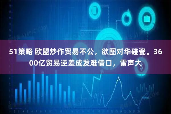 51策略 欧盟炒作贸易不公，欲图对华碰瓷。3600亿贸易逆差成发难借口，雷声大