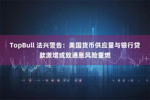 TopBull 法兴警告：美国货币供应量与银行贷款激增或致通胀风险重燃
